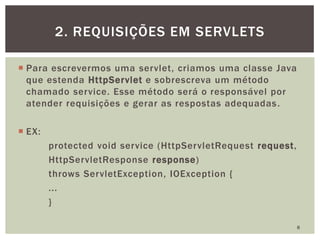 Para escrevermos uma servlet, criamos uma classe Java
que estenda HttpServlet e sobrescreva um método
chamado service. Esse método será o responsável por
atender requisições e gerar as respostas adequadas.
 EX:
protected void service (HttpServletRequest request,
HttpServletResponse response)
throws ServletException, IOException {
...
}
8
2. REQUISIÇÕES EM SERVLETS
 