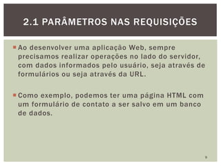  Ao desenvolver uma aplicação Web, sempre
precisamos realizar operações no lado do servidor,
com dados informados pelo usuário, seja através de
formulários ou seja através da URL.
 Como exemplo, podemos ter uma página HTML com
um formulário de contato a ser salvo em um banco
de dados.
9
2.1 PARÂMETROS NAS REQUISIÇÕES
 