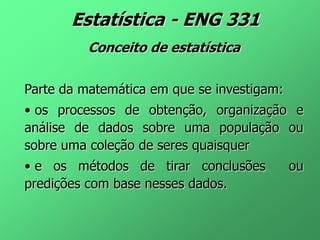 Estatística - ENG 331
Conceito de estatística
Parte da matemática em que se investigam:
• os processos de obtenção, organização e
análise de dados sobre uma população ou
sobre uma coleção de seres quaisquer
• e os métodos de tirar conclusões ou
predições com base nesses dados.
 