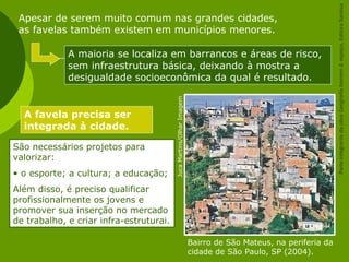 Bairro de São Mateus, na periferia da
cidade de São Paulo, SP (2004).
JucaMartins/OlharImagem
Apesar de serem muito comum nas grandes cidades,
as favelas também existem em municípios menores.
A maioria se localiza em barrancos e áreas de risco,
sem infraestrutura básica, deixando à mostra a
desigualdade socioeconômica da qual é resultado.
A favela precisa ser
integrada à cidade.
São necessários projetos para
valorizar:
• o esporte; a cultura; a educação;
Além disso, é preciso qualificar
profissionalmente os jovens e
promover sua inserção no mercado
de trabalho, e criar infra-estruturai.
ParteintegrantedaobraGeografiahomem&espaço,EditoraSaraiva
 