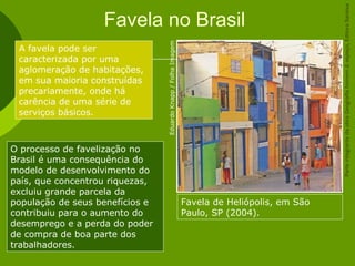 Favela no Brasil
Favela de Heliópolis, em São
Paulo, SP (2004).
A favela pode ser
caracterizada por uma
aglomeração de habitações,
em sua maioria construídas
precariamente, onde há
carência de uma série de
serviços básicos.
EduardoKnapp/FolhaImagem
O processo de favelização no
Brasil é uma consequência do
modelo de desenvolvimento do
país, que concentrou riquezas,
excluiu grande parcela da
população de seus benefícios e
contribuiu para o aumento do
desemprego e a perda do poder
de compra de boa parte dos
trabalhadores.
ParteintegrantedaobraGeografiahomem&espaço,EditoraSaraiva
 