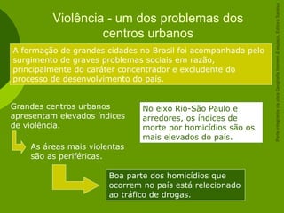Violência - um dos problemas dos
centros urbanos
A formação de grandes cidades no Brasil foi acompanhada pelo
surgimento de graves problemas sociais em razão,
principalmente do caráter concentrador e excludente do
processo de desenvolvimento do país.
Grandes centros urbanos
apresentam elevados índices
de violência.
As áreas mais violentas
são as periféricas.
Boa parte dos homicídios que
ocorrem no país está relacionado
ao tráfico de drogas.
No eixo Rio-São Paulo e
arredores, os índices de
morte por homicídios são os
mais elevados do país.
ParteintegrantedaobraGeografiahomem&espaço,EditoraSaraiva
 