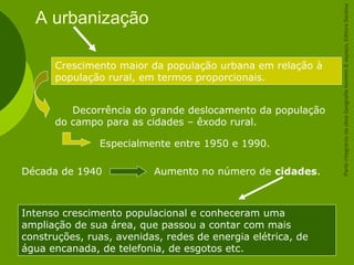 A urbanização
Intenso crescimento populacional e conheceram uma
ampliação de sua área, que passou a contar com mais
construções, ruas, avenidas, redes de energia elétrica, de
água encanada, de telefonia, de esgotos etc.
Crescimento maior da população urbana em relação à
população rural, em termos proporcionais.
Decorrência do grande deslocamento da população
do campo para as cidades – êxodo rural.
Especialmente entre 1950 e 1990.
Década de 1940 Aumento no número de cidades.
ParteintegrantedaobraGeografiahomem&espaço,EditoraSaraiva
 