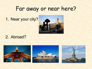 Far away or near here?
1. Near your city?
2. Abroad?
 