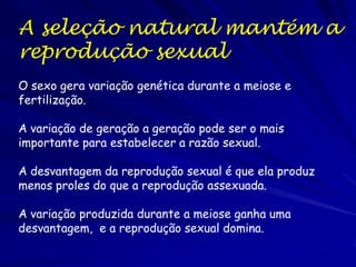 A seleção natural mantém a
reprodução sexual
O sexo gera variação genética durante a meiose e
fertilização.

A variação de geração a geração pode ser o mais
importante para estabelecer a razão sexual.

A desvantagem da reprodução sexual é que ela produz
menos proles do que a reprodução assexuada.

A variação produzida durante a meiose ganha uma
desvantagem, e a reprodução sexual domina.
 