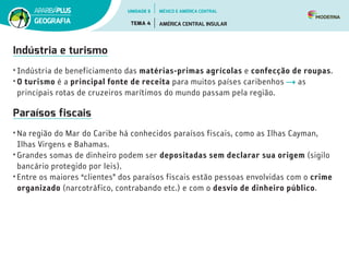 Indústria e turismo
•	Indústria de beneficiamento das matérias-primas agrícolas e confecção de roupas.
•	O turismo é a principal fonte de receita para muitos países caribenhos as
principais rotas de cruzeiros marítimos do mundo passam pela região.
Paraísos fiscais
•	Na região do Mar do Caribe há conhecidos paraísos fiscais, como as Ilhas Cayman,
Ilhas Virgens e Bahamas.
•	Grandes somas de dinheiro podem ser depositadas sem declarar sua origem (sigilo
bancário protegido por leis).
•	Entre os maiores “clientes” dos paraísos fiscais estão pessoas envolvidas com o crime
organizado (narcotráfico, contrabando etc.) e com o desvio de dinheiro público.
UNIDADE 5
TEMA 4 AMÉRICA CENTRAL INSULAR
GEOGRAFIA
MÉXICO E AMÉRICA CENTRAL
 