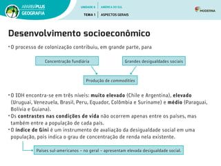 Desenvolvimento socioeconômico
•	O processo de colonização contribuiu, em grande parte, para
Produção de commodities
Concentração fundiária Grandes desigualdades sociais
•	O IDH encontra-se em três níveis: muito elevado (Chile e Argentina), elevado
(Uruguai, Venezuela, Brasil, Peru, Equador, Colômbia e Suriname) e médio (Paraguai,
Bolívia e Guiana).
•	Os contrastes nas condições de vida não ocorrem apenas entre os países, mas
também entre a população de cada país.
•	O índice de Gini é um instrumento de avaliação da desigualdade social em uma
população, pois indica o grau de concentração de renda nela existente.
Países sul-americanos – no geral – apresentam elevada desigualdade social.
UNIDADE 6
TEMA 1 ASPECTOS GERAIS
GEOGRAFIA
AMÉRICA DO SUL
 