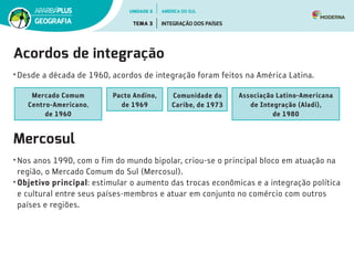 Acordos de integração
•	Desde a década de 1960, acordos de integração foram feitos na América Latina.
Mercado Comum
Centro­‑Americano,
de 1960
Pacto Andino,
de 1969
Comunidade do
Caribe, de 1973
Associação Latino-Americana
de Integração (Aladi),
de 1980
Mercosul
•	Nos anos 1990, com o fim do mundo bipolar, criou-se o principal bloco em atuação na
região, o Mercado Comum do Sul (Mercosul).
•	Objetivo principal: estimular o aumento das trocas econômicas e a integração política
e cultural entre seus países-membros e atuar em conjunto no comércio com outros
países e regiões.
UNIDADE 6
TEMA 3 INTEGRAÇÃO DOS PAÍSES
GEOGRAFIA
AMÉRICA DO SUL
 