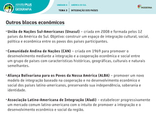 Outros blocos econômicos
•	União de Nações Sul-Americanas (Unasul) – criada em 2008 e formada pelos 12
países da América do Sul. Objetivo: construir um espaço de integração cultural, social,
política e econômica entre os povos dos países participantes.
•	Comunidade Andina de Nações (CAN) – criada em 1969 para promover o
desenvolvimento mediante a integração e a cooperação econômica e social entre
um grupo de países com características históricas, geográficas, culturais e naturais
semelhantes.
•	Aliança Bolivariana para os Povos da Nossa América (ALBA) – promover um novo
modelo de integração baseado na cooperação e no desenvolvimento econômico e
social dos países latino-americanos, preservando sua independência, soberania e
identidade.
•	Associação Latino-Americana de Integração (Aladi) – estabelecer progressivamente
um mercado comum latino-americano com o intuito de promover a integração e o
desenvolvimento econômico e social da região.
UNIDADE 6
TEMA 3 INTEGRAÇÃO DOS PAÍSES
GEOGRAFIA
AMÉRICA DO SUL
 