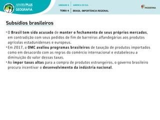 Subsídios brasileiros
•	O Brasil tem sido acusado de manter o fechamento de seus próprios mercados,
em contradição com seus pedidos de fim de barreiras alfandegárias aos produtos
agrícolas estadunidenses e europeus.
•	Em 2017, a OMC avaliou programas brasileiros de taxação de produtos importados
como em desacordo com as regras do comércio internacional e estabeleceu a
diminuição do valor dessas taxas.
•	Ao impor taxas altas para a compra de produtos estrangeiros, o governo brasileiro
procura incentivar o desenvolvimento da indústria nacional.
UNIDADE 6
TEMA 4 BRASIL: IMPORTÂNCIA REGIONAL
GEOGRAFIA
AMÉRICA DO SUL
 