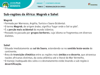 Sub-regiões da África: Magreb e Sahel
Magreb
•	Formada por Marrocos, Argélia, Tunísia e Saara Ocidental.
•	O termo Magreb, de origem árabe, significa “lugar onde o Sol se põe”.
•	É a porção mais ocidental do mundo islâmico.
•	Povoado no passado por grupos berberes, cujo idioma se fragmentou em diversos
dialetos.
Sahel
•	Situada imediatamente ao sul do Saara, estendendo-se no sentido leste-oeste do
continente.
•	Área de transição climática entre as regiões mais úmidas e o deserto, que atravessa
nações africanas distintas, da costa atlântica até o litoral do Mar Vermelho.
•	O manejo inadequado dos solos e o desmatamento estão levando a sub-região à
desertificação.
UNIDADE 7
TEMA 3 REGIONALIZAÇÃO DA ÁFRICA
GEOGRAFIA
O CONTINENTE AFRICANO
 