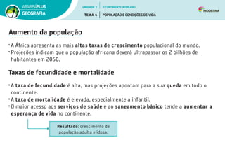 Aumento da população
•	A África apresenta as mais altas taxas de crescimento populacional do mundo.
•	Projeções indicam que a população africana deverá ultrapassar os 2 bilhões de
habitantes em 2050.
Taxas de fecundidade e mortalidade
•	A taxa de fecundidade é alta, mas projeções apontam para a sua queda em todo o
continente.
•	A taxa de mortalidade é elevada, especialmente a infantil.
•	O maior acesso aos serviços de saúde e ao saneamento básico tende a aumentar a
esperança de vida no continente.
Resultado: crescimento da
população adulta e idosa.
UNIDADE 7
TEMA 4 POPULAÇÃO E CONDIÇÕES DE VIDA
GEOGRAFIA
O CONTINENTE AFRICANO
 