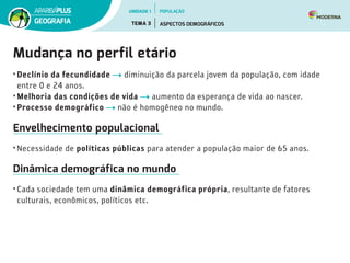 Mudança no perfil etário
•	Declínio da fecundidade diminuição da parcela jovem da população, com idade
entre 0 e 24 anos.
•	Melhoria das condições de vida aumento da esperança de vida ao nascer.  
•	Processo demográfico não é homogêneo no mundo.
Envelhecimento populacional
•	Necessidade de políticas públicas para atender a população maior de 65 anos.
Dinâmica demográfica no mundo
•	Cada sociedade tem uma dinâmica demográfica própria, resultante de fatores
culturais, econômicos, políticos etc.
UNIDADE 1
TEMA 3 ASPECTOS DEMOGRÁFICOS
GEOGRAFIA
POPULAÇÃO
 