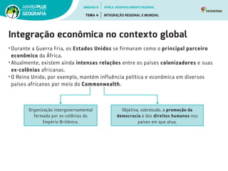 Integração econômica no contexto global
•	Durante a Guerra Fria, os Estados Unidos se firmaram como o principal parceiro
econômico da África.
•	Atualmente, existem ainda intensas relações entre os países colonizadores e suas
ex-colônias africanas.
•	O Reino Unido, por exemplo, mantém influência política e econômica em diversos
países africanos por meio do Commonwealth.
Objetiva, sobretudo, a promoção da
democracia e dos direitos humanos nos
países em que atua.
Organização intergovernamental
formada por ex-colônias do
Império Britânico.
UNIDADE 8
TEMA 4 INTEGRAÇÃO REGIONAL E MUNDIAL
GEOGRAFIA
ÁFRICA: DESENVOLVIMENTO REGIONAL
 