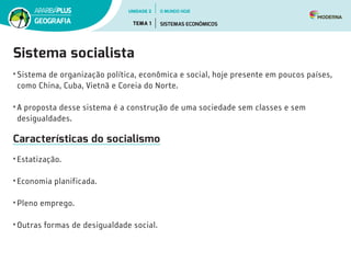 Sistema socialista
•	Sistema de organização política, econômica e social, hoje presente em poucos países,
como China, Cuba, Vietnã e Coreia do Norte.
•	A proposta desse sistema é a construção de uma sociedade sem classes e sem
desigualdades.
Características do socialismo
•	Estatização.
•	Economia planificada.
•	Pleno emprego.
•	Outras formas de desigualdade social.
UNIDADE 2
TEMA 1 SISTEMAS ECONÔMICOS
GEOGRAFIA
O MUNDO HOJE
 