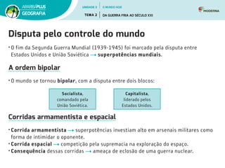 Disputa pelo controle do mundo
•	O fim da Segunda Guerra Mundial (1939-1945) foi marcado pela disputa entre
Estados Unidos e União Soviética superpotências mundiais.
A ordem bipolar
•	O mundo se tornou bipolar, com a disputa entre dois blocos:
Corridas armamentista e espacial
•	Corrida armamentista superpotências investiam alto em arsenais militares como
forma de intimidar o oponente.
•	Corrida espacial competição pela supremacia na exploração do espaço.
•	Consequência dessas corridas ameaça de eclosão de uma guerra nuclear.
Socialista,
comandado pela
União Soviética.
Capitalista,
liderado pelos
Estados Unidos.
UNIDADE 2
TEMA 2 DA GUERRA FRIA AO SÉCULO XXI
GEOGRAFIA
O MUNDO HOJE
 