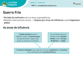 Guerra Fria
•	Período de confronto entre as duas superpotências.
•	Relações internacionais tensas disputa por áreas de influência e pela hegemonia
global.
As áreas de influência
A fronteira ideológica que separava a Europa capitalista da socialista
ficou conhecida como Cortina de Ferro.
A União Soviética exercia
influência sobre o Leste Europeu
(Europa Oriental), região cujos
países se tornaram socialistas.
As principais áreas de
influência dos Estados
Unidos eram a Europa
Ocidental e o Japão.
UNIDADE 2
TEMA 2 DA GUERRA FRIA AO SÉCULO XXI
GEOGRAFIA
O MUNDO HOJE
 