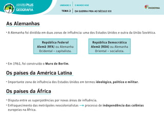 As Alemanhas
•	A Alemanha foi dividida em duas zonas de influência: uma dos Estados Unidos e outra da União Soviética.
República Federal
Alemã (RFA) ou Alemanha
Ocidental – capitalista.
República Democrática
Alemã (RDA) ou Alemanha
Oriental – socialista.
•	Em 1961, foi construído o Muro de Berlim.
Os países da América Latina
•	Importante zona de influência dos Estados Unidos em termos ideológico, político e militar.
Os países da África
•	Disputa entre as superpotências por novas áreas de influência.
•	Enfraquecimento das metrópoles neocolonialistas processo de independência das colônias
europeias na África.
UNIDADE 2
TEMA 2 DA GUERRA FRIA AO SÉCULO XXI
GEOGRAFIA
O MUNDO HOJE
 