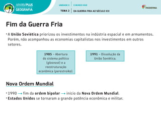 Fim da Guerra Fria
•	A União Soviética priorizou os investimentos na indústria espacial e em armamentos.
Porém, não acompanhou as economias capitalistas nos investimentos em outros
setores.
1985 – Abertura
do sistema político
(glasnost) e a
reestruturação
econômica (perestroika).
1991 – Dissolução da
União Soviética.
Nova Ordem Mundial
•	1990 fim da ordem bipolar início da Nova Ordem Mundial.
•	Estados Unidos se tornaram a grande potência econômica e militar.
UNIDADE 2
TEMA 2 DA GUERRA FRIA AO SÉCULO XXI
GEOGRAFIA
O MUNDO HOJE
 