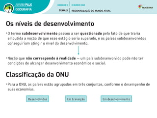 Os níveis de desenvolvimento
•	O termo subdesenvolvimento passou a ser questionado pelo fato de que traria
embutida a noção de que esse estágio seria superado, e os países subdesenvolvidos
conseguiriam atingir o nível do desenvolvimento.
•	Noção que não corresponde à realidade ­
— um país subdesenvolvido pode não ter
condições de alcançar desenvolvimento econômico e social.
Classificação da ONU
•	Para a ONU, os países estão agrupados em três conjuntos, conforme o desempenho de
suas economias.
Em desenvolvimento
Em transição
Desenvolvidas
UNIDADE 2
TEMA 3 REGIONALIZAÇÃO DO MUNDO ATUAL
GEOGRAFIA
O MUNDO HOJE
 