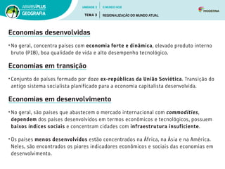 Economias desenvolvidas
•	No geral, concentra países com economia forte e dinâmica, elevado produto interno
bruto (PIB), boa qualidade de vida e alto desempenho tecnológico.
Economias em transição
•	Conjunto de países formado por doze ex-repúblicas da União Soviética. Transição do
antigo sistema socialista planificado para a economia capitalista desenvolvida.
Economias em desenvolvimento
•	No geral, são países que abastecem o mercado internacional com commodities,
dependem dos países desenvolvidos em termos econômicos e tecnológicos, possuem
baixos índices sociais e concentram cidades com infraestrutura insuficiente.
•	Os países menos desenvolvidos estão concentrados na África, na Ásia e na América.
Neles, são encontrados os piores indicadores econômicos e sociais das economias em
desenvolvimento.
UNIDADE 2
TEMA 3 REGIONALIZAÇÃO DO MUNDO ATUAL
GEOGRAFIA
O MUNDO HOJE
 