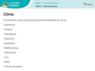 Clima
O continente americano apresenta grande variedade de climas.
•	Equatorial
•	Tropical
•	Subtropical
•	Desértico
•	Semiárido
•	Mediterrâneo
•	Temperado
•	Frio
•	Polar
•	Frio de montanha
UNIDADE 3
TEMA 2 ASPECTOS NATURAIS
GEOGRAFIA
O CONTINENTE AMERICANO
 