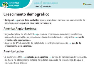 Crescimento demográfico
•	Desigual países desenvolvidos apresentam taxas menores de crescimento da
população que os países em desenvolvimento.
América Anglo-Saxônica
•	Segunda metade do século XIX período de crescimento econômico e melhorias
nas condições de vida e na redução das taxas de mortalidade + imigrantes rápido
crescimento populacional.
•	A partir de 1950, redução da natalidade e controle da imigração queda do
crescimento demográfico.
América Latina
•	A partir de 1950 explosão demográfica devido às campanhas de vacinação,
melhoria no atendimento médico-hospitalar, expansão no tratamento de água e
coleta de lixo e esgoto.
UNIDADE 3
TEMA 3 POPULAÇÃO
GEOGRAFIA
O CONTINENTE AMERICANO
 