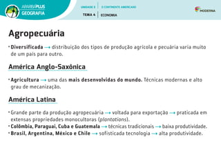 Agropecuária
•	Diversificada distribuição dos tipos de produção agrícola e pecuária varia muito
de um país para outro.
América Anglo-Saxônica
•	Agricultura uma das mais desenvolvidas do mundo. Técnicas modernas e alto
grau de mecanização.
América Latina
•	Grande parte da produção agropecuária voltada para exportação praticada em
extensas propriedades monocultoras (plantations).
•	Colômbia, Paraguai, Cuba e Guatemala técnicas tradicionais baixa produtividade.
•	Brasil, Argentina, México e Chile sofisticada tecnologia alta produtividade.
UNIDADE 3
TEMA 4 ECONOMIA
GEOGRAFIA
O CONTINENTE AMERICANO
 