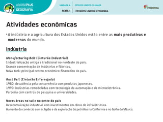 Atividades econômicas
•	A indústria e a agricultura dos Estados Unidos estão entre as mais produtivas e
modernas do mundo.
Indústria
Manufacturing Belt (Cinturão Industrial)
Industrialização antiga e tra­dicional no nordeste do país.
Grande concentração de indústrias e fábricas.
Nova York: principal centro econômico-financeiro do país.
Rust Belt (Cinturão Enferrujado)
1980: decadência pela concorrência com produtos japoneses.
1990: indústrias remodeladas com tecnologia da automação e da microeletrônica.
Parceria com centros de pesquisa e universidades.
Novas áreas no sul e no oeste do país
Descentralização industrial, com investimentos em obras de infraestrutura.
Aumento do comércio com o Japão e da exploração do petróleo na Califórnia e no Golfo do México.
UNIDADE 4
TEMA 1 ESTADOS UNIDOS: ECONOMIA
GEOGRAFIA
ESTADOS UNIDOS E CANADÁ
 