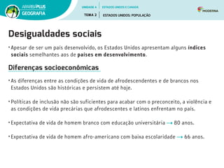 Desigualdades sociais
•	Apesar de ser um país desenvolvido, os Estados Unidos apresentam alguns índices
sociais semelhantes aos de países em desenvolvimento.
Diferenças socioeconômicas
•	As diferenças entre as condições de vida de afrodescendentes e de brancos nos
Estados Unidos são históricas e persistem até hoje.
•	Políticas de inclusão não são suficientes para acabar com o preconceito, a violência e
as condições de vida precárias que afrodescentes e latinos enfrentam no país.
•	Expectativa de vida de homem branco com educação universitária 80 anos.
•	Expectativa de vida de homem afro-americano com baixa escolaridade 66 anos.
UNIDADE 4
TEMA 2 ESTADOS UNIDOS: POPULAÇÃO
GEOGRAFIA
ESTADOS UNIDOS E CANADÁ
 