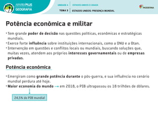Potência econômica e militar
•	Tem grande poder de decisão nas questões políticas, econômicas e estratégicas
mundiais.
•	Exerce forte influência sobre instituições internacionais, como a ONU e a Otan.
•	Intervenção em questões e conflitos locais ou mundiais, buscando soluções que,
muitas vezes, atendem aos próprios interesses governamentais ou de empresas
privadas.
Potência econômica
•	Emergiram como grande potência durante o pós-guerra, e sua influência no cenário
mundial perdura até hoje.
•	Maior economia do mundo em 2018, o PIB ultrapassou os 18 trilhões de dólares.
24,5% do PIB mundial
UNIDADE 4
TEMA 3 ESTADOS UNIDOS: PRESENÇA MUNDIAL
GEOGRAFIA
ESTADOS UNIDOS E CANADÁ
 