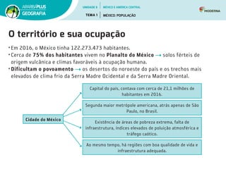 O território e sua ocupação
•	Em 2016, o México tinha 122.273.473 habitantes.
•	Cerca de 75% dos habitantes vivem no Planalto do México solos férteis de
origem vulcânica e climas favoráveis à ocupação humana.
•	Dificultam o povoamento os desertos do noroeste do país e os trechos mais
elevados de clima frio da Serra Madre Ocidental e da Serra Madre Oriental.
Cidade do México
Capital do país, contava com cerca de 21,1 milhões de
habitantes em 2016.
Segunda maior metrópole americana, atrás apenas de São
Paulo, no Brasil.
Existência de áreas de pobreza extrema, falta de
infraestrutura, índices elevados de poluição atmosférica e
tráfego caótico.
Ao mesmo tempo, há regiões com boa qualidade de vida e
infraestrutura adequada.
UNIDADE 5
TEMA 1 MÉXICO: POPULAÇÃO
GEOGRAFIA
MÉXICO E AMÉRICA CENTRAL
 