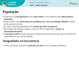 População
•	Predomínio da miscigenação entre ameríndios e descendentes dos colonizadores
espanhóis.
•	O país convive com altas taxas de analfabetismo e de mortalidade infantil e mostra
lentos avanços sociais.
•	Em 2016, 43,6% da população vivia abaixo da linha de pobreza.
•	Nos estados de Chiapas e Oaxaca, mais de 70% da população é pobre ou
extremamente pobre.
•	A estrutura etária do país apresenta elevado percentual de jovens, apesar do declínio
registrado nas taxas de fertilidade.
Desigualdades socioeconômicas
•	Fortes contrastes quanto às condições de vida entre as regiões do México.
UNIDADE 5
TEMA 1 MÉXICO: POPULAÇÃO
GEOGRAFIA
MÉXICO E AMÉRICA CENTRAL
 