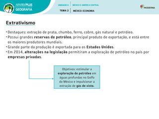 Extrativismo
•	Destaques: extração de prata, chumbo, ferro, cobre, gás natural e petróleo.
•	Possui grandes reservas de petróleo, principal produto de exportação, e está entre
os maiores produtores mundiais.
•	Grande parte da produção é exportada para os Estados Unidos.
•	Em 2014, alterações na legislação permitiram a exploração de petróleo no país por
empresas privadas.
Objetivos: estimular a
exploração de petróleo em
águas profundas no Golfo
do México e impulsionar a
extração de gás de xisto.
UNIDADE 5
TEMA 2 MÉXICO: ECONOMIA
GEOGRAFIA
MÉXICO E AMÉRICA CENTRAL
 