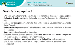Território e população
•	A América Central continental ou ístmica estreita faixa de terra que liga a América
do Norte à América do Sul, banhada pelos oceanos Pacífico, a oeste, e Atlântico, a
leste.
•	Formada por sete países: Guatemala, Belize, Honduras, El Salvador, Nicarágua, Costa
Rica e Panamá.
•	O clima tropical predomina na América Central, com variações em virtude da altitude
dos terrenos.
•	Guatemala: país mais populoso da região.
•	Litoral do Mar das Antilhas apresenta reduzidos índices de densidade demográfica,
em decorrência da presença de florestas tropicais.
•	A maior densidade demográfica está na costa do Pacífico, onde a presença
de planaltos com solos férteis e clima tropical úmido favoreceu a concentração
populacional.
UNIDADE 5
TEMA 3 AMÉRICA CENTRAL CONTINENTAL
GEOGRAFIA
MÉXICO E AMÉRICA CENTRAL
 