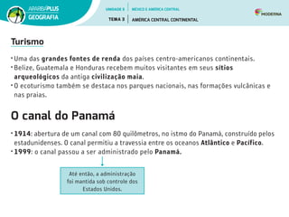 Turismo
•	Uma das grandes fontes de renda dos países centro-americanos continentais.
•	Belize, Guatemala e Honduras recebem muitos visitantes em seus sítios
arqueológicos da antiga civilização maia.
•	O ecoturismo também se destaca nos parques nacionais, nas formações vulcânicas e
nas praias.
O canal do Panamá
•	1914: abertura de um canal com 80 quilômetros, no istmo do Panamá, construído pelos
estadunidenses. O canal permitiu a travessia entre os oceanos Atlântico e Pacífico.
•	1999: o canal passou a ser administrado pelo Panamá.
Até então, a administração
foi mantida sob controle dos
Estados Unidos.
UNIDADE 5
TEMA 3 AMÉRICA CENTRAL CONTINENTAL
GEOGRAFIA
MÉXICO E AMÉRICA CENTRAL
 