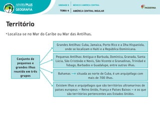Território
•	Localiza-se no Mar do Caribe ou Mar das Antilhas.
Conjunto de
pequenas e
grandes ilhas
reunido em três
grupos
Grandes Antilhas: Cuba, Jamaica, Porto Rico e a Ilha Hispaniola,
onde se localizam o Haiti e a República Dominicana.
Pequenas Antilhas: Antígua e Barbuda, Dominica, Granada, Santa
Lúcia, São Cristóvão e Nevis, São Vicente e Granadinas, Trinidad e
Tobago, Barbados e Guadalupe, entre outras ilhas.
Bahamas situada ao norte de Cuba, é um arquipélago com
mais de 700 ilhas.
Existem ilhas e arquipélagos que são territórios ultramarinos de
países europeus — Reino Unido, França e Países Baixos — e os que
são territórios pertencentes aos Estados Unidos.
UNIDADE 5
TEMA 4 AMÉRICA CENTRAL INSULAR
GEOGRAFIA
MÉXICO E AMÉRICA CENTRAL
 
