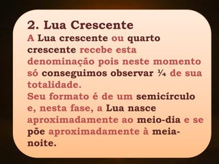 2. Lua Crescente
A Lua crescente ou quarto
crescente recebe esta
denominação pois neste momento
só conseguimos observar ¼ de sua
totalidade.
Seu formato é de um semicírculo
e, nesta fase, a Lua nasce
aproximadamente ao meio-dia e se
põe aproximadamente à meia-
noite.
 