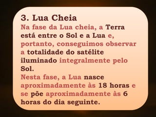 3. Lua Cheia
Na fase da Lua cheia, a Terra
está entre o Sol e a Lua e,
portanto, conseguimos observar
a totalidade do satélite
iluminado integralmente pelo
Sol.
Nesta fase, a Lua nasce
aproximadamente às 18 horas e
se põe aproximadamente às 6
horas do dia seguinte.
 