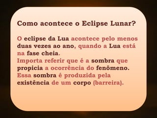 Como acontece o Eclipse Lunar?
O eclipse da Lua acontece pelo menos
duas vezes ao ano, quando a Lua está
na fase cheia.
Importa referir que é a sombra que
propicia a ocorrência do fenômeno.
Essa sombra é produzida pela
existência de um corpo (barreira).
 