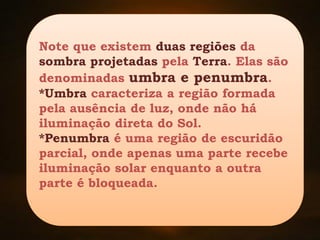 Note que existem duas regiões da
sombra projetadas pela Terra. Elas são
denominadas umbra e penumbra.
*Umbra caracteriza a região formada
pela ausência de luz, onde não há
iluminação direta do Sol.
*Penumbra é uma região de escuridão
parcial, onde apenas uma parte recebe
iluminação solar enquanto a outra
parte é bloqueada.
 