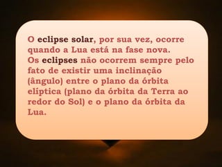 O eclipse solar, por sua vez, ocorre
quando a Lua está na fase nova.
Os eclipses não ocorrem sempre pelo
fato de existir uma inclinação
(ângulo) entre o plano da órbita
elíptica (plano da órbita da Terra ao
redor do Sol) e o plano da órbita da
Lua.
 