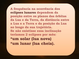 A frequência na ocorrência dos
eclipses lunares dependem da
posição entre os planos das órbitas
da Lua e da Terra, da distância entre
a Lua e a Terra e da posição da Lua
ao longo da sua trajetória.
Se não existisse essa inclinação
teríamos 2 eclipses por mês:
*um solar (lua nova)
*um lunar (lua cheia).
 