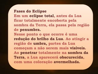 Fases do Eclipse
Em um eclipse total, antes da Lua
ficar totalmente encoberta pela
sombra da Terra, ela passa pela região
de penumbra.
Nesse ponto o que ocorre é uma
redução do brilho da Lua. Ao atingir a
região de umbra, partes da Lua
começam a não serem mais visíveis.
Ao penetrar totalmente na sombra da
Terra, a Lua aparecerá obscurecida,
com uma coloração avermelhada.
 