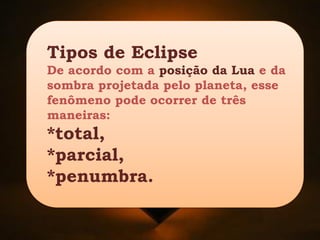 Tipos de Eclipse
De acordo com a posição da Lua e da
sombra projetada pelo planeta, esse
fenômeno pode ocorrer de três
maneiras:
*total,
*parcial,
*penumbra.
 