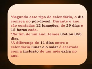 *Segundo esse tipo de calendário, o dia
começa no pôr-do-sol. Durante o ano,
são contadas 12 lunações, de 29 dias e
12 horas cada.
*No fim de um ano, temos 354 ou 355
dias.
*A diferença de 11 dias entre o
calendário lunar e o solar é acertada
com a inclusão de um mês extra no
ano.
 
