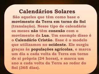 Calendários Solares
São aqueles que têm como base o
movimento da Terra em torno do Sol
(translação). Nesse tipo de calendário
os meses não têm conexão com o
movimento da Lua. Um exemplo disso é
o Calendário Cristão. Esse é o modelo
que utilizamos no ocidente. Ele surgiu
graças às populações agrícolas, e marca
um dia a cada volta da Terra em torno
de si própria (24 horas), e marca um
ano a cada volta da Terra ao redor do
Sol (365 dias).
 