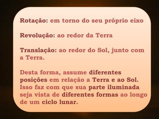 Rotação: em torno do seu próprio eixo
Revolução: ao redor da Terra
Translação: ao redor do Sol, junto com
a Terra.
Desta forma, assume diferentes
posições em relação a Terra e ao Sol.
Isso faz com que sua parte iluminada
seja vista de diferentes formas ao longo
de um ciclo lunar.
 