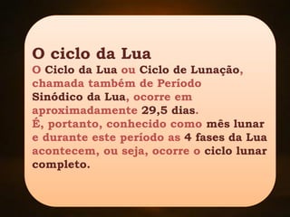 O ciclo da Lua
O Ciclo da Lua ou Ciclo de Lunação,
chamada também de Período
Sinódico da Lua, ocorre em
aproximadamente 29,5 dias.
É, portanto, conhecido como mês lunar
e durante este período as 4 fases da Lua
acontecem, ou seja, ocorre o ciclo lunar
completo.
 