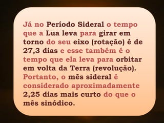 Já no Período Sideral o tempo
que a Lua leva para girar em
torno do seu eixo (rotação) é de
27,3 dias e esse também é o
tempo que ela leva para orbitar
em volta da Terra (revolução).
Portanto, o mês sideral é
considerado aproximadamente
2,25 dias mais curto do que o
mês sinódico.
 